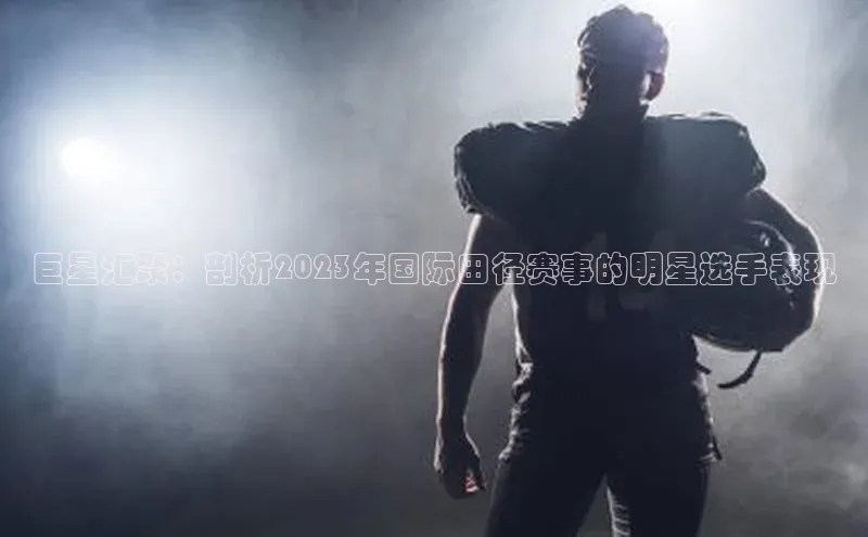 巨星汇聚：剖析2023年国际田径赛事的明星选手表现